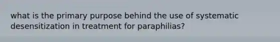 what is the primary purpose behind the use of systematic desensitization in treatment for paraphilias?