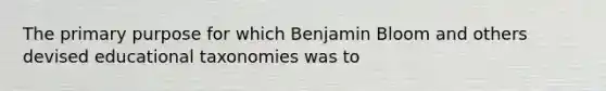 The primary purpose for which Benjamin Bloom and others devised educational taxonomies was to