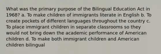 What was the primary purpose of the Bilingual Education Act in 1968? a. To make children of immigrants literate in English b. To create pockets of different languages throughout the country c. To place immigrant children in separate classrooms so they would not bring down the academic performance of American children d. To make both immigrant children and American children bilingual