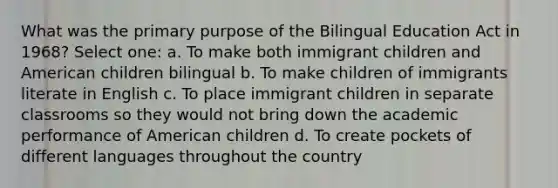 What was the primary purpose of the Bilingual Education Act in 1968? Select one: a. To make both immigrant children and American children bilingual b. To make children of immigrants literate in English c. To place immigrant children in separate classrooms so they would not bring down the academic performance of American children d. To create pockets of different languages throughout the country