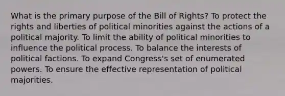 What is the primary purpose of the Bill of Rights? To protect the rights and liberties of political minorities against the actions of a political majority. To limit the ability of political minorities to influence the political process. To balance the interests of political factions. To expand Congress's set of enumerated powers. To ensure the effective representation of political majorities.