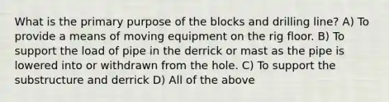 What is the primary purpose of the blocks and drilling line? A) To provide a means of moving equipment on the rig floor. B) To support the load of pipe in the derrick or mast as the pipe is lowered into or withdrawn from the hole. C) To support the substructure and derrick D) All of the above