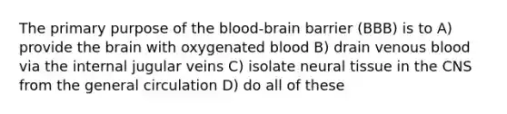 The primary purpose of the blood-brain barrier (BBB) is to A) provide the brain with oxygenated blood B) drain venous blood via the internal jugular veins C) isolate neural tissue in the CNS from the general circulation D) do all of these