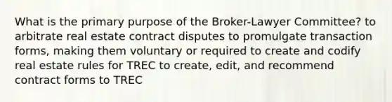 What is the primary purpose of the Broker-Lawyer Committee? to arbitrate real estate contract disputes to promulgate transaction forms, making them voluntary or required to create and codify real estate rules for TREC to create, edit, and recommend contract forms to TREC