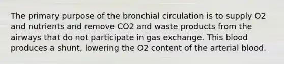 The primary purpose of the bronchial circulation is to supply O2 and nutrients and remove CO2 and waste products from the airways that do not participate in gas exchange. This blood produces a shunt, lowering the O2 content of the arterial blood.