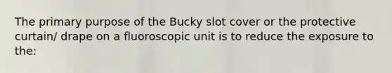 The primary purpose of the Bucky slot cover or the protective curtain/ drape on a fluoroscopic unit is to reduce the exposure to the: