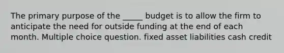 The primary purpose of the _____ budget is to allow the firm to anticipate the need for outside funding at the end of each month. Multiple choice question. fixed asset liabilities cash credit