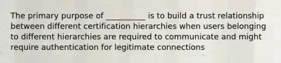 The primary purpose of __________ is to build a trust relationship between different certification hierarchies when users belonging to different hierarchies are required to communicate and might require authentication for legitimate connections