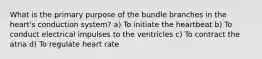 What is the primary purpose of the bundle branches in the heart's conduction system? a) To initiate the heartbeat b) To conduct electrical impulses to the ventricles c) To contract the atria d) To regulate heart rate