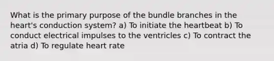 What is the primary purpose of the bundle branches in the heart's conduction system? a) To initiate the heartbeat b) To conduct electrical impulses to the ventricles c) To contract the atria d) To regulate heart rate