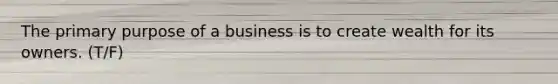 The primary purpose of a business is to create wealth for its owners. (T/F)