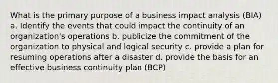 What is the primary purpose of a business impact analysis (BIA) a. Identify the events that could impact the continuity of an organization's operations b. publicize the commitment of the organization to physical and logical security c. provide a plan for resuming operations after a disaster d. provide the basis for an effective business continuity plan (BCP)