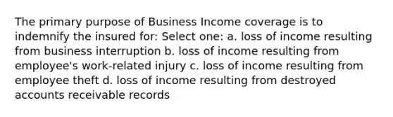 The primary purpose of Business Income coverage is to indemnify the insured for: Select one: a. loss of income resulting from business interruption b. loss of income resulting from employee's work-related injury c. loss of income resulting from employee theft d. loss of income resulting from destroyed accounts receivable records