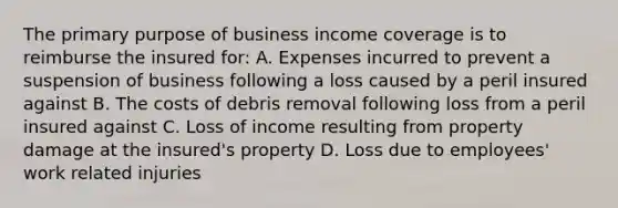 The primary purpose of business income coverage is to reimburse the insured for: A. Expenses incurred to prevent a suspension of business following a loss caused by a peril insured against B. The costs of debris removal following loss from a peril insured against C. Loss of income resulting from property damage at the insured's property D. Loss due to employees' work related injuries