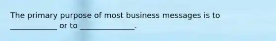 The primary purpose of most business messages is to ____________ or to ______________.