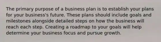 The primary purpose of a business plan is to establish your plans for your business's future. These plans should include goals and milestones alongside detailed steps on how the business will reach each step. Creating a roadmap to your goals will help determine your business focus and pursue growth.