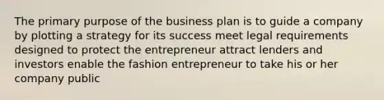 The primary purpose of the business plan is to guide a company by plotting a strategy for its success meet legal requirements designed to protect the entrepreneur attract lenders and investors enable the fashion entrepreneur to take his or her company public