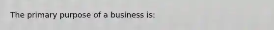 The primary purpose of a business is: