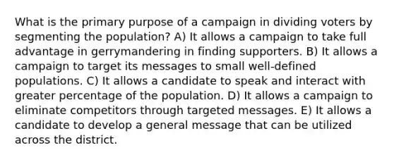 What is the primary purpose of a campaign in dividing voters by segmenting the population? A) It allows a campaign to take full advantage in gerrymandering in finding supporters. B) It allows a campaign to target its messages to small well-defined populations. C) It allows a candidate to speak and interact with greater percentage of the population. D) It allows a campaign to eliminate competitors through targeted messages. E) It allows a candidate to develop a general message that can be utilized across the district.