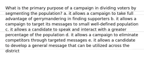 What is the primary purpose of a campaign in dividing voters by segmenting the population? a. it allows a campaign to take full advantage of gerrymandering in finding supporters b. it allows a campaign to target its messages to small well-defined population c. it allows a candidate to speak and interact with a greater percentage of the population d. it allows a campaign to eliminate competitors through targeted messages e. it allows a candidate to develop a general message that can be utilized across the district