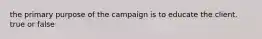 the primary purpose of the campaign is to educate the client. true or false