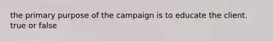 the primary purpose of the campaign is to educate the client. true or false