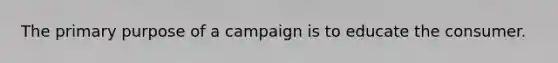 The primary purpose of a campaign is to educate the consumer.