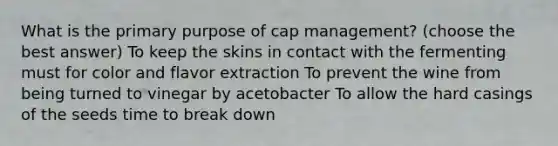 What is the primary purpose of cap management? (choose the best answer) To keep the skins in contact with the fermenting must for color and flavor extraction To prevent the wine from being turned to vinegar by acetobacter To allow the hard casings of the seeds time to break down