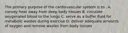 The primary purpose of the cardiovascular system is to.. A. convey heat away from deep body tissues B. circulate oxygenated blood to the lungs C. serve as a buffer fluid for metabolic wastes during exercise D. deliver adequate amounts of oxygen and remove wastes from body tissues