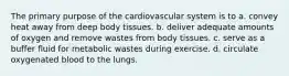 The primary purpose of the cardiovascular system is to a. convey heat away from deep body tissues. b. deliver adequate amounts of oxygen and remove wastes from body tissues. c. serve as a buffer fluid for metabolic wastes during exercise. d. circulate oxygenated blood to the lungs.