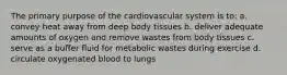 The primary purpose of the cardiovascular system is to: a. convey heat away from deep body tissues b. deliver adequate amounts of oxygen and remove wastes from body tissues c. serve as a buffer fluid for metabolic wastes during exercise d. circulate oxygenated blood to lungs