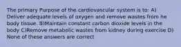 The primary Purpose of the cardiovascular system is to: A) Deliver adequate levels of oxygen and remove wastes from he body tissue. B)Maintain constant carbon dioxide levels in the body C)Remove metabolic wastes from kidney during exercise D) None of these answers are correct