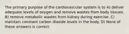 The primary purpose of the cardiovascular system is to A) deliver adequate levels of oxygen and remove wastes from body tissues. B) remove metabolic wastes from kidney during exercise. C) maintain constant carbon dioxide levels in the body. D) None of these answers is correct.