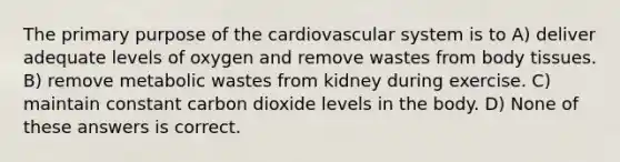 The primary purpose of the cardiovascular system is to A) deliver adequate levels of oxygen and remove wastes from body tissues. B) remove metabolic wastes from kidney during exercise. C) maintain constant carbon dioxide levels in the body. D) None of these answers is correct.