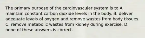 The primary purpose of the cardiovascular system is to A. maintain constant carbon dioxide levels in the body. B. deliver adequate levels of oxygen and remove wastes from body tissues. C. remove metabolic wastes from kidney during exercise. D. none of these answers is correct.