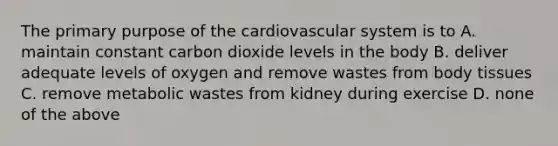 The primary purpose of the cardiovascular system is to A. maintain constant carbon dioxide levels in the body B. deliver adequate levels of oxygen and remove wastes from body tissues C. remove metabolic wastes from kidney during exercise D. none of the above