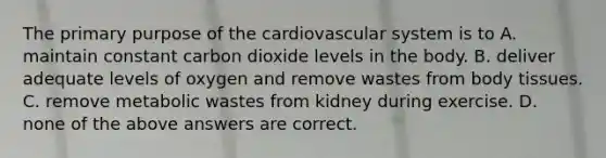 The primary purpose of the cardiovascular system is to A. maintain constant carbon dioxide levels in the body. B. deliver adequate levels of oxygen and remove wastes from body tissues. C. remove metabolic wastes from kidney during exercise. D. none of the above answers are correct.