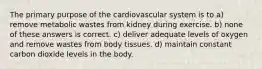 The primary purpose of the cardiovascular system is to a) remove metabolic wastes from kidney during exercise. b) none of these answers is correct. c) deliver adequate levels of oxygen and remove wastes from body tissues. d) maintain constant carbon dioxide levels in the body.