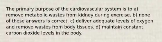 The primary purpose of the cardiovascular system is to a) remove metabolic wastes from kidney during exercise. b) none of these answers is correct. c) deliver adequate levels of oxygen and remove wastes from body tissues. d) maintain constant carbon dioxide levels in the body.