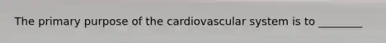 The primary purpose of the cardiovascular system is to ________