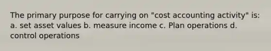 The primary purpose for carrying on "cost accounting activity" is: a. set asset values b. measure income c. Plan operations d. control operations