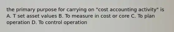 the primary purpose for carrying on "cost accounting activity" is A. T set asset values B. To measure in cost or core C. To plan operation D. To control operation