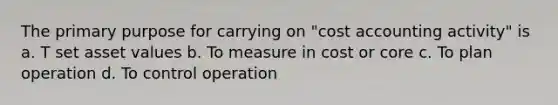 The primary purpose for carrying on "cost accounting activity" is a. T set asset values b. To measure in cost or core c. To plan operation d. To control operation