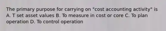 The primary purpose for carrying on "cost accounting activity" is A. T set asset values B. To measure in cost or core C. To plan operation D. To control operation