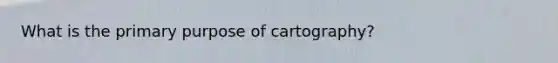 What is the primary purpose of cartography?