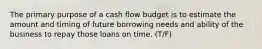 The primary purpose of a cash flow budget is to estimate the amount and timing of future borrowing needs and ability of the business to repay those loans on time. (T/F)