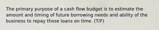 The primary purpose of a cash flow budget is to estimate the amount and timing of future borrowing needs and ability of the business to repay those loans on time. (T/F)