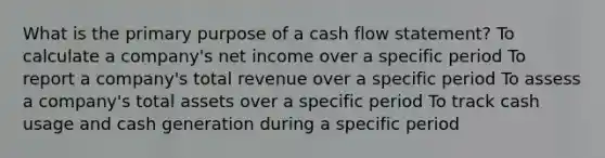 What is the primary purpose of a cash flow statement? To calculate a company's net income over a specific period To report a company's total revenue over a specific period To assess a company's total assets over a specific period To track cash usage and cash generation during a specific period