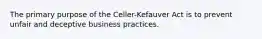 The primary purpose of the Celler-Kefauver Act is to prevent unfair and deceptive business practices.