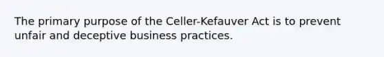 The primary purpose of the Celler-Kefauver Act is to prevent unfair and deceptive business practices.